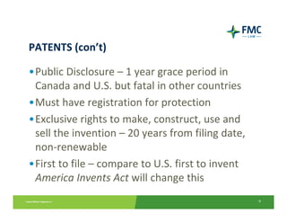 PATENTS (con’t)

•Public Disclosure – 1 year grace period in 
 Canada and U.S. but fatal in other countries
•Must have registration for protection
•Exclusive rights to make, construct, use and 
 sell the invention – 20 years from filing date, 
 non‐renewable
•First to file – compare to U.S. first to invent 
 America Invents Act will change this
                                                    9
 