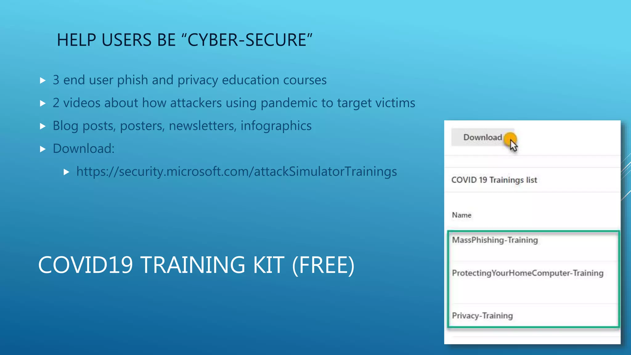 COVID19 TRAINING KIT (FREE)
 3 end user phish and privacy education courses
 2 videos about how attackers using pandemic to target victims
 Blog posts, posters, newsletters, infographics
 Download:
 https://security.microsoft.com/attackSimulatorTrainings
HELP USERS BE “CYBER-SECURE”
 