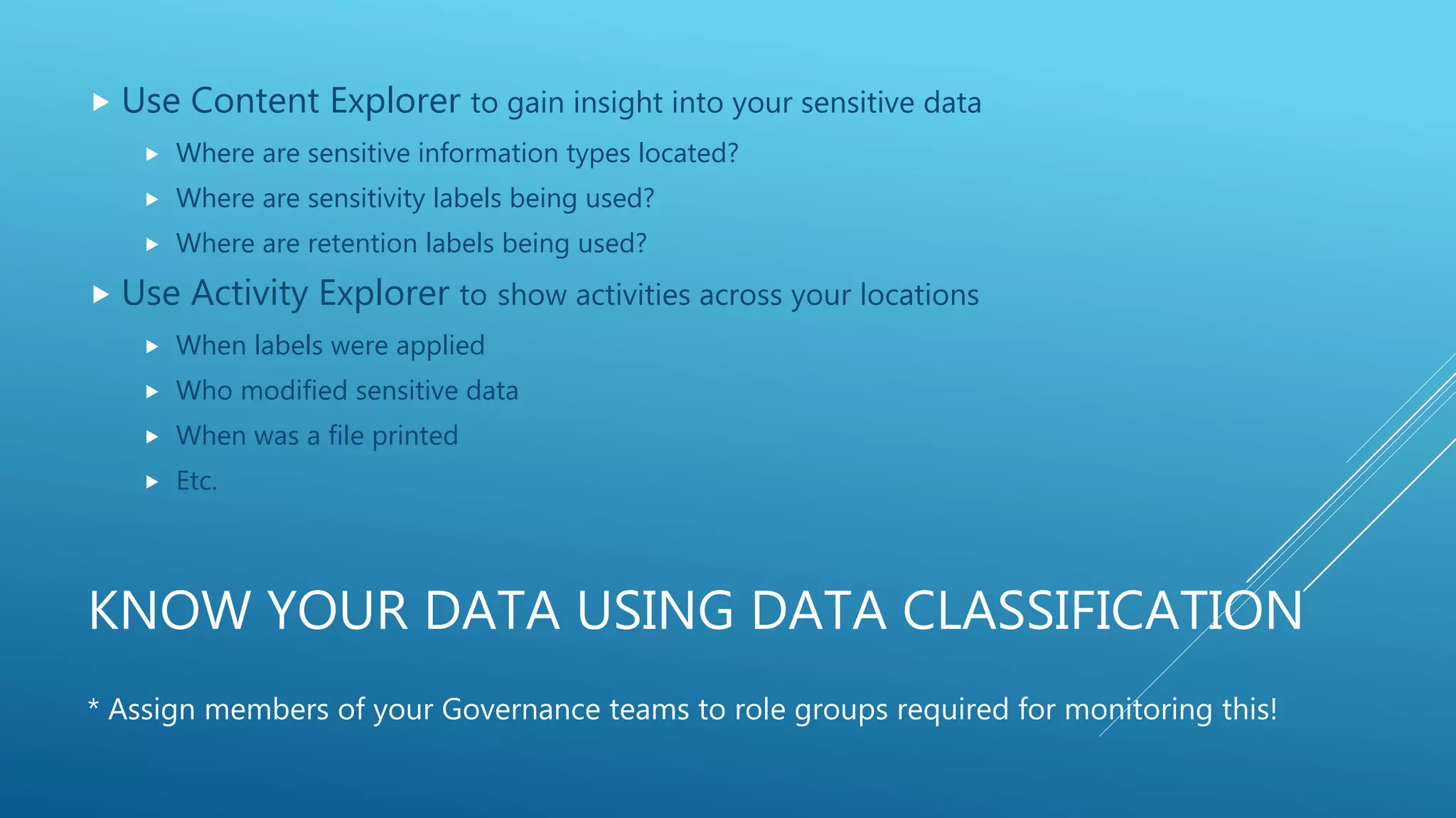 KNOW YOUR DATA USING DATA CLASSIFICATION
 Use Content Explorer to gain insight into your sensitive data
 Where are sensitive information types located?
 Where are sensitivity labels being used?
 Where are retention labels being used?
 Use Activity Explorer to show activities across your locations
 When labels were applied
 Who modified sensitive data
 When was a file printed
 Etc.
* Assign members of your Governance teams to role groups required for monitoring this!
 