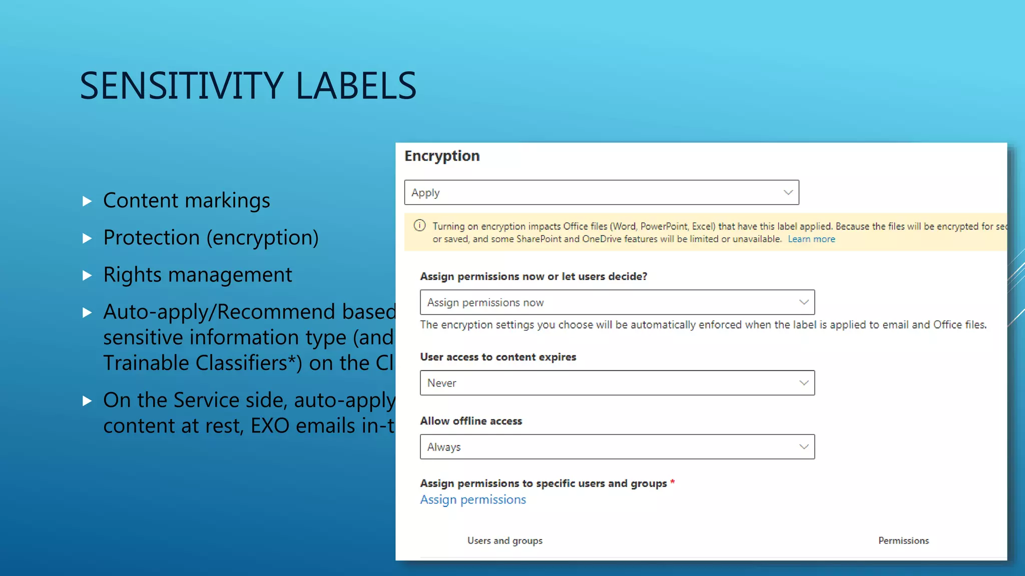 SENSITIVITY LABELS
 Content markings
 Protection (encryption)
 Rights management
 Auto-apply/Recommend based on
sensitive information type (and
Trainable Classifiers*) on the Client
 On the Service side, auto-apply SP/OD
content at rest, EXO emails in-transit*
 