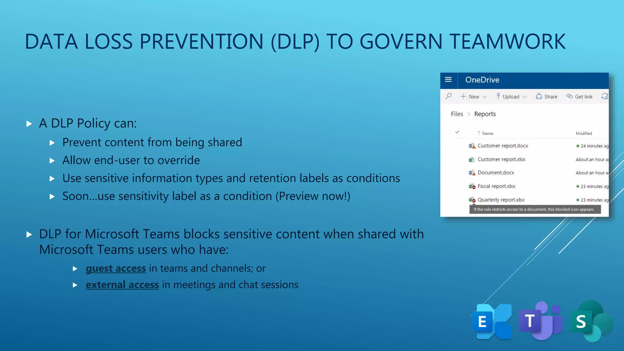 DATA LOSS PREVENTION (DLP) TO GOVERN TEAMWORK
 A DLP Policy can:
 Prevent content from being shared
 Allow end-user to override
 Use sensitive information types and retention labels as conditions
 Soon…use sensitivity label as a condition (Preview now!)
 DLP for Microsoft Teams blocks sensitive content when shared with
Microsoft Teams users who have:
 guest access in teams and channels; or
 external access in meetings and chat sessions
 