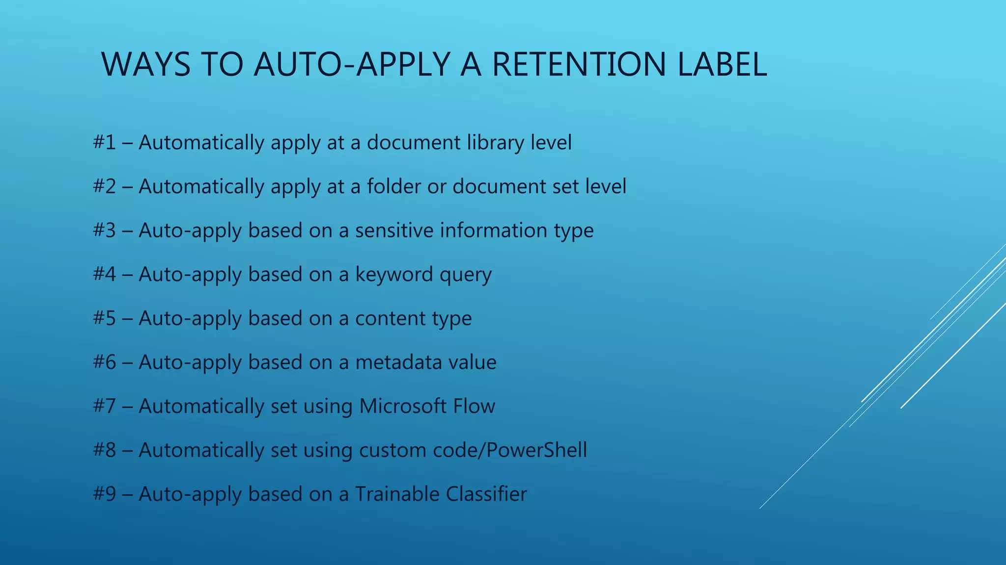 WAYS TO AUTO-APPLY A RETENTION LABEL
#1 – Automatically apply at a document library level
#2 – Automatically apply at a folder or document set level
#3 – Auto-apply based on a sensitive information type
#4 – Auto-apply based on a keyword query
#5 – Auto-apply based on a content type
#6 – Auto-apply based on a metadata value
#7 – Automatically set using Microsoft Flow
#8 – Automatically set using custom code/PowerShell
#9 – Auto-apply based on a Trainable Classifier
 