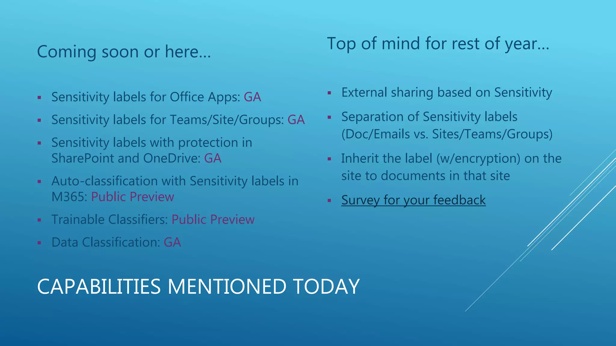 CAPABILITIES MENTIONED TODAY
Coming soon or here…
 Sensitivity labels for Office Apps: GA
 Sensitivity labels for Teams/Site/Groups: GA
 Sensitivity labels with protection in
SharePoint and OneDrive: GA
 Auto-classification with Sensitivity labels in
M365: Public Preview
 Trainable Classifiers: Public Preview
 Data Classification: GA
Top of mind for rest of year…
 External sharing based on Sensitivity
 Separation of Sensitivity labels
(Doc/Emails vs. Sites/Teams/Groups)
 Inherit the label (w/encryption) on the
site to documents in that site
 Survey for your feedback
 