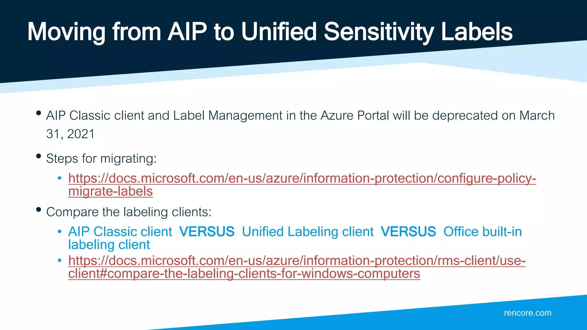 rencore.com
Moving from AIP to Unified Sensitivity Labels
• AIP Classic client and Label Management in the Azure Portal will be deprecated on March
31, 2021
• Steps for migrating:
• https://docs.microsoft.com/en-us/azure/information-protection/configure-policy-
migrate-labels
• Compare the labeling clients:
• AIP Classic client VERSUS Unified Labeling client VERSUS Office built-in
labeling client
• https://docs.microsoft.com/en-us/azure/information-protection/rms-client/use-
client#compare-the-labeling-clients-for-windows-computers
 