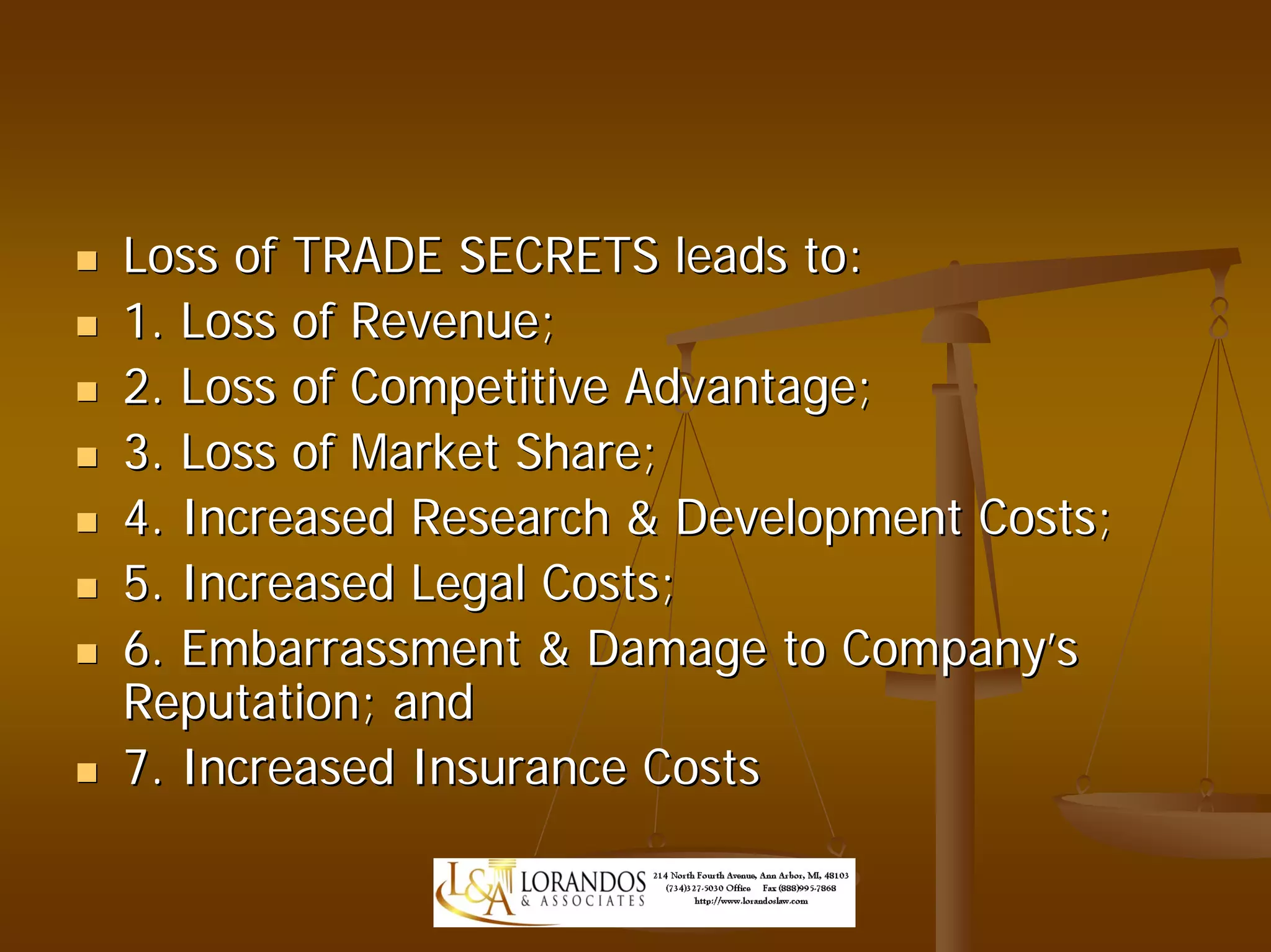 Loss of TRADE SECRETS leads to:
1. Loss of Revenue;
2. Loss of Competitive Advantage;
3. Loss of Market Share;
4. Increased Research & Development Costs;
5. Increased Legal Costs;
6. Embarrassment & Damage to Company’s
Reputation; and
7. Increased Insurance Costs
 