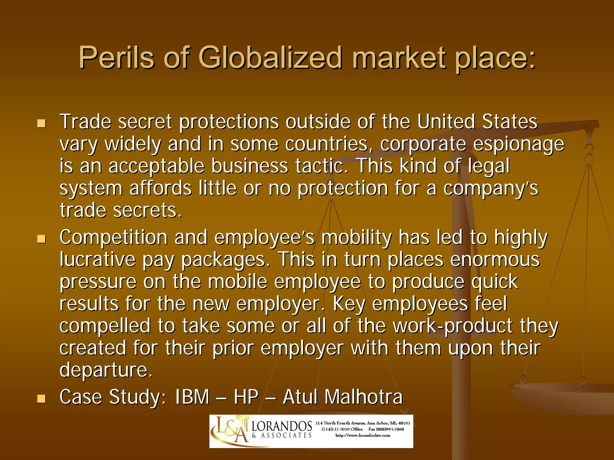 Perils of Globalized market place:
Trade secret protections outside of the United States
vary widely and in some countries, corporate espionage
is an acceptable business tactic. This kind of legal
system affords little or no protection for a company’s
trade secrets.
Competition and employee’s mobility has led to highly
lucrative pay packages. This in turn places enormous
pressure on the mobile employee to produce quick
results for the new employer. Key employees feel
compelled to take some or all of the work-product they
created for their prior employer with them upon their
departure.
Case Study: IBM – HP – Atul Malhotra
 