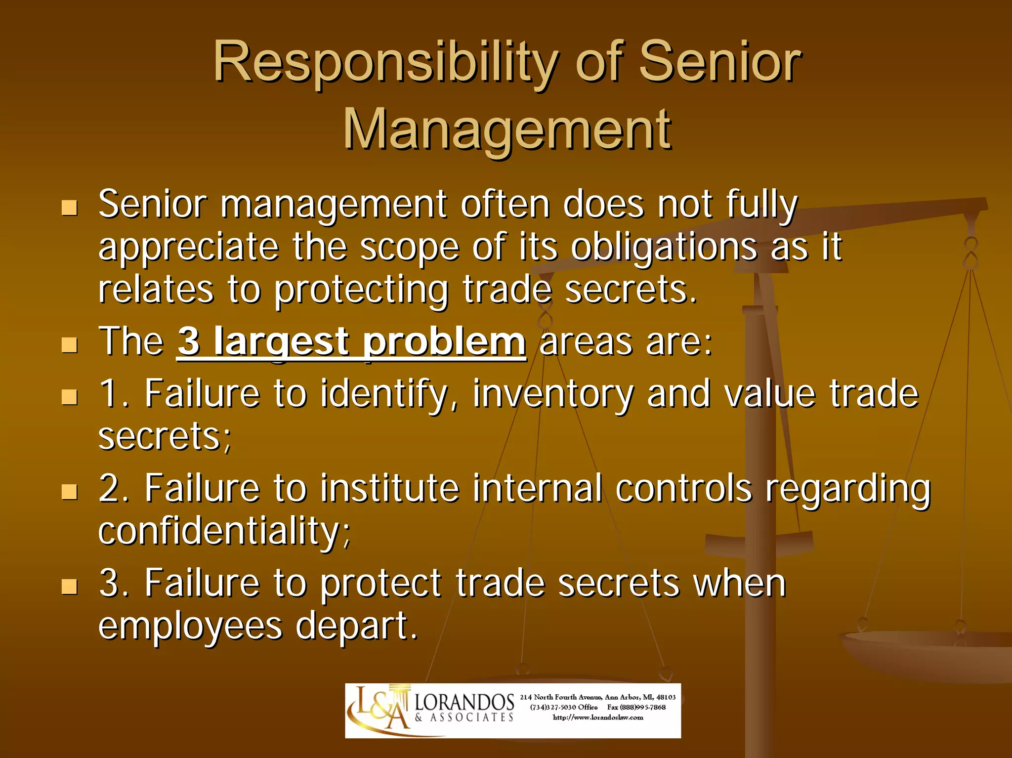 Responsibility of Senior
          Management
Senior management often does not fully
appreciate the scope of its obligations as it
relates to protecting trade secrets.
The 3 largest problem areas are:
1. Failure to identify, inventory and value trade
secrets;
2. Failure to institute internal controls regarding
confidentiality;
3. Failure to protect trade secrets when
employees depart.
 