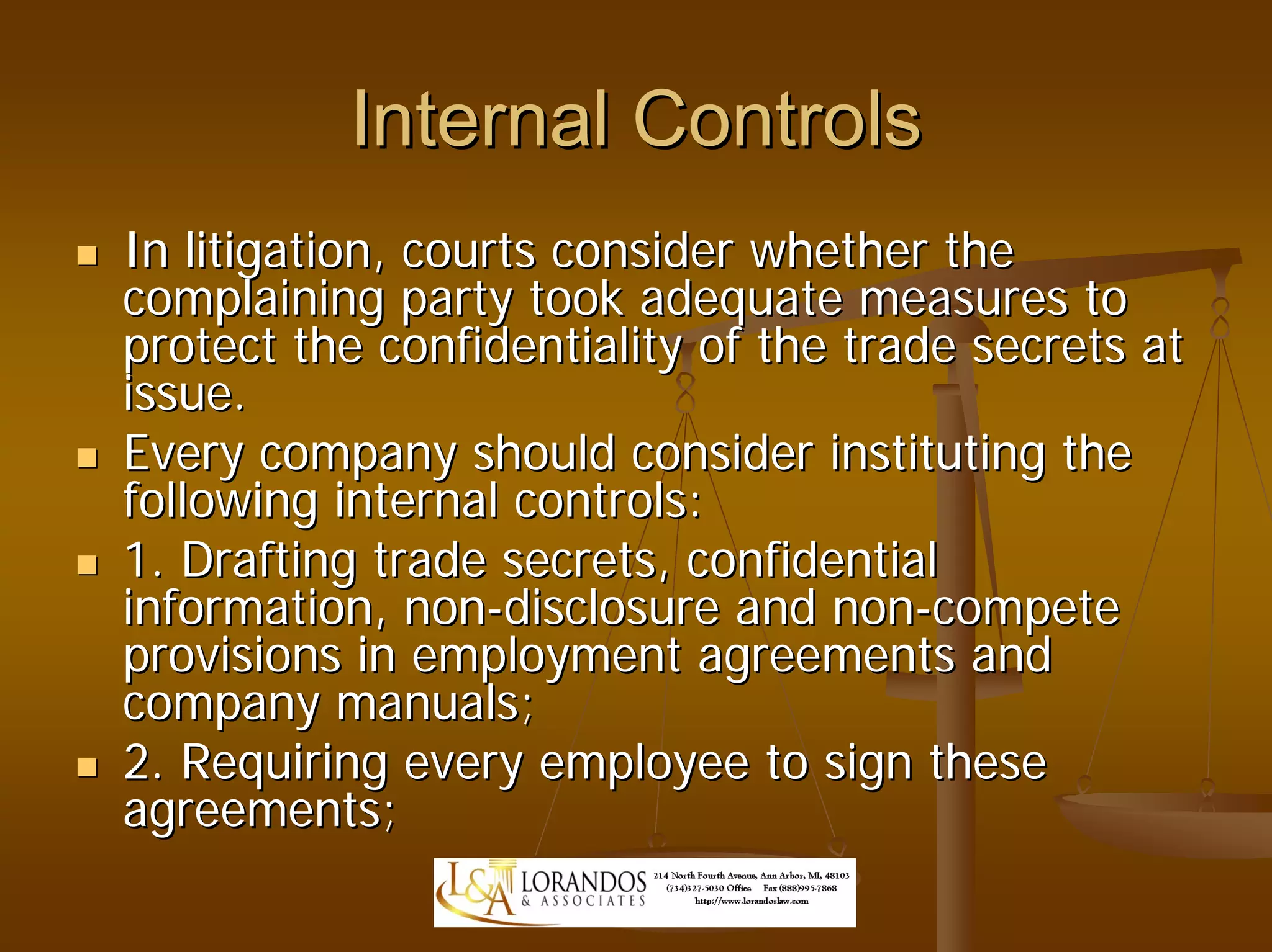Internal Controls
In litigation, courts consider whether the
complaining party took adequate measures to
protect the confidentiality of the trade secrets at
issue.
Every company should consider instituting the
following internal controls:
1. Drafting trade secrets, confidential
information, non-disclosure and non-compete
provisions in employment agreements and
company manuals;
2. Requiring every employee to sign these
agreements;
 