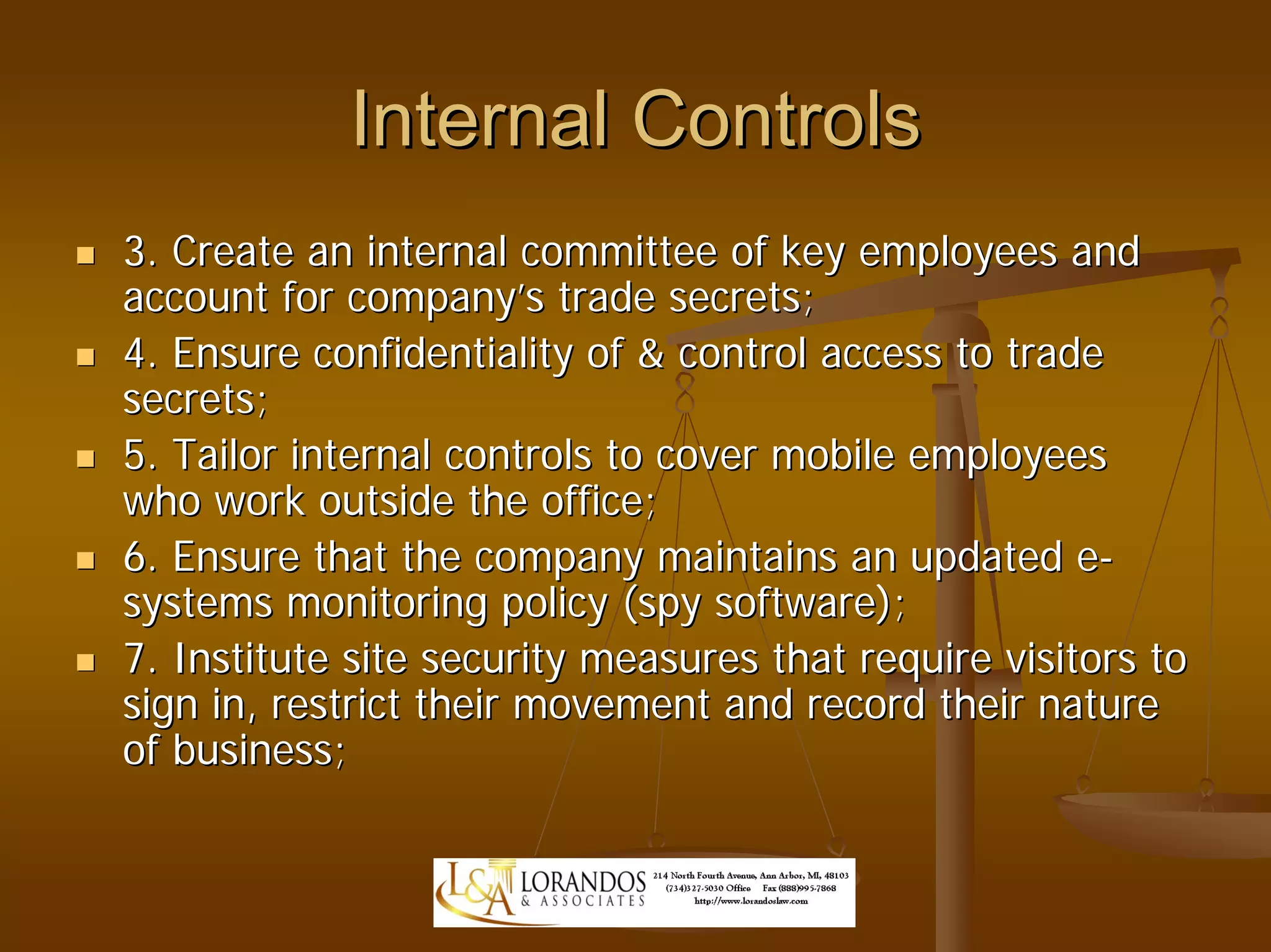 Internal Controls
3. Create an internal committee of key employees and
account for company’s trade secrets;
4. Ensure confidentiality of & control access to trade
secrets;
5. Tailor internal controls to cover mobile employees
who work outside the office;
6. Ensure that the company maintains an updated e-
systems monitoring policy (spy software);
7. Institute site security measures that require visitors to
sign in, restrict their movement and record their nature
of business;
 