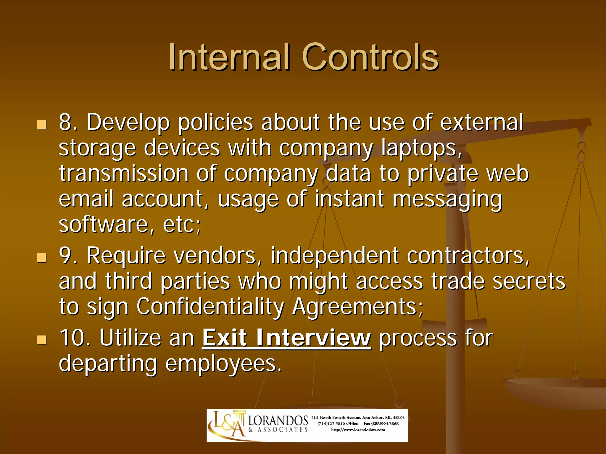 Internal Controls
8. Develop policies about the use of external
storage devices with company laptops,
transmission of company data to private web
email account, usage of instant messaging
software, etc;
9. Require vendors, independent contractors,
and third parties who might access trade secrets
to sign Confidentiality Agreements;
10. Utilize an Exit Interview process for
departing employees.
 