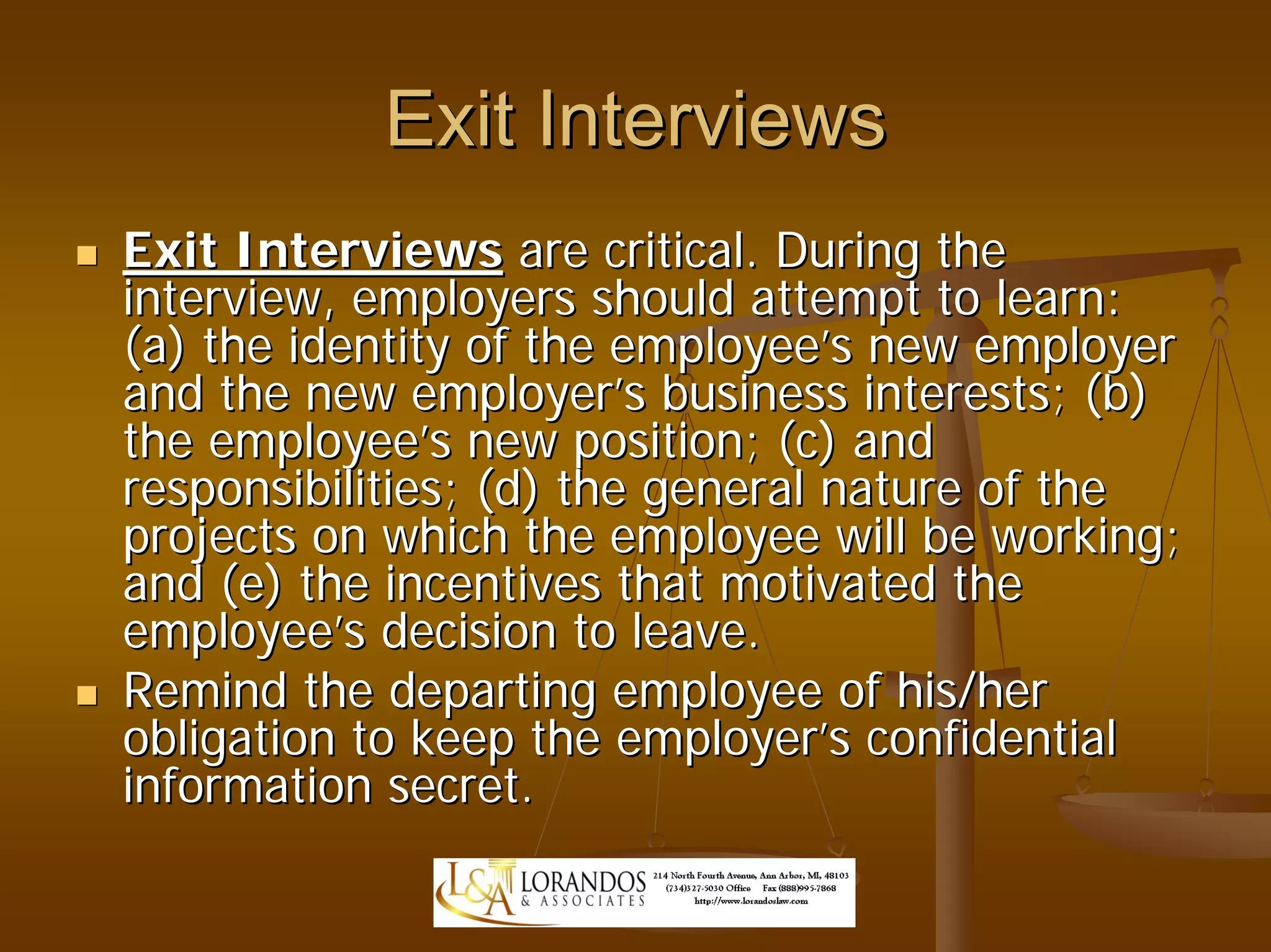 Exit Interviews
Exit Interviews are critical. During the
interview, employers should attempt to learn:
(a) the identity of the employee’s new employer
and the new employer’s business interests; (b)
the employee’s new position; (c) and
responsibilities; (d) the general nature of the
projects on which the employee will be working;
and (e) the incentives that motivated the
employee’s decision to leave.
Remind the departing employee of his/her
obligation to keep the employer’s confidential
information secret.
 
