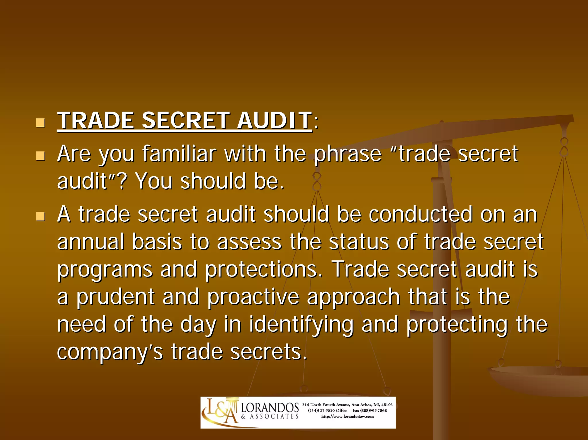 TRADE SECRET AUDIT:
Are you familiar with the phrase “trade secret
audit”? You should be.
A trade secret audit should be conducted on an
annual basis to assess the status of trade secret
programs and protections. Trade secret audit is
a prudent and proactive approach that is the
need of the day in identifying and protecting the
company’s trade secrets.
 