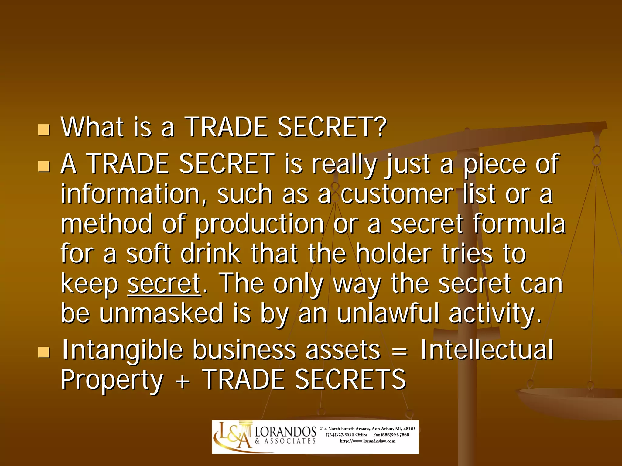 What is a TRADE SECRET?
A TRADE SECRET is really just a piece of
information, such as a customer list or a
method of production or a secret formula
for a soft drink that the holder tries to
keep secret. The only way the secret can
be unmasked is by an unlawful activity.
Intangible business assets = Intellectual
Property + TRADE SECRETS
 