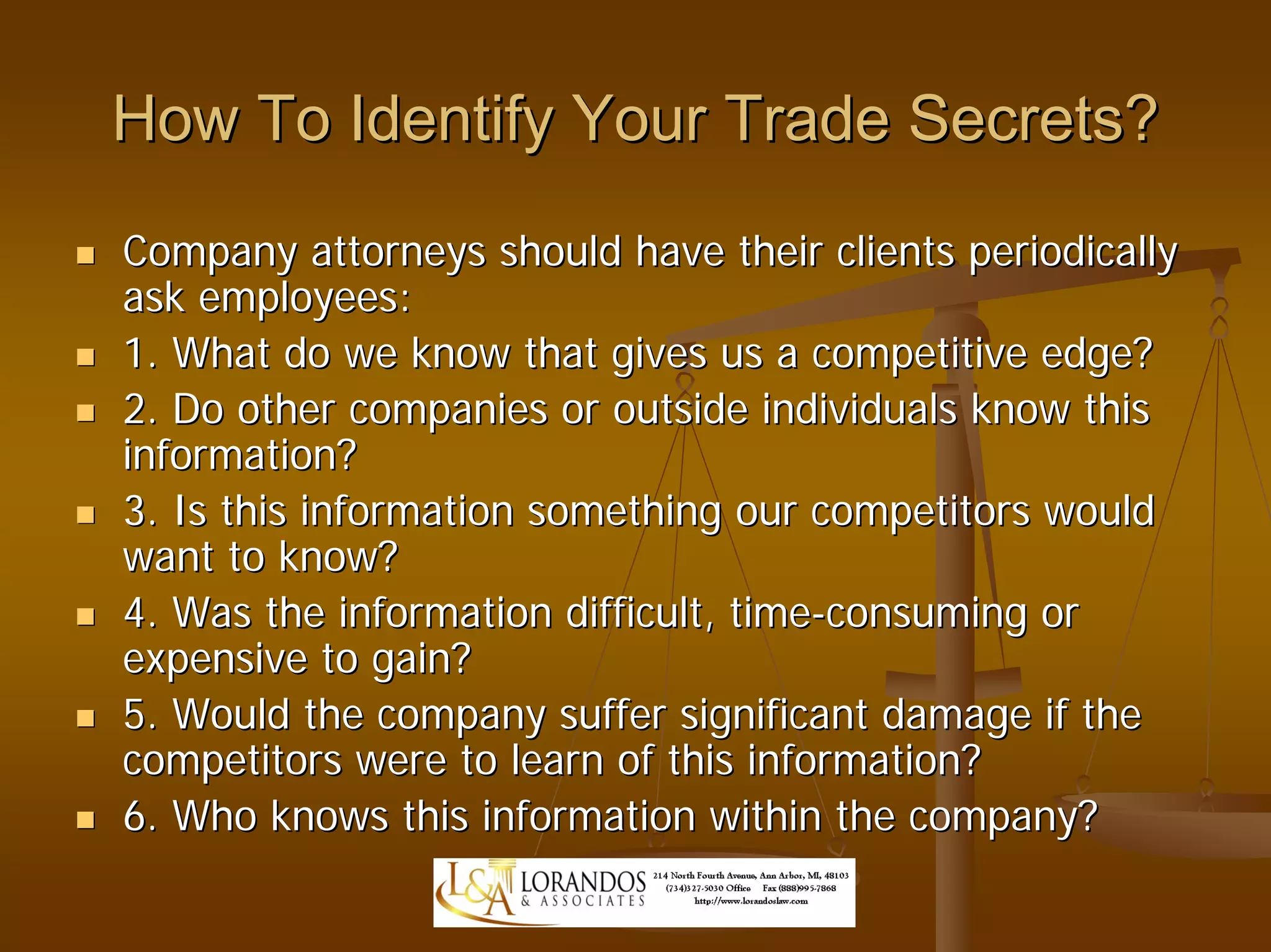 How To Identify Your Trade Secrets?
Company attorneys should have their clients periodically
ask employees:
1. What do we know that gives us a competitive edge?
2. Do other companies or outside individuals know this
information?
3. Is this information something our competitors would
want to know?
4. Was the information difficult, time-consuming or
expensive to gain?
5. Would the company suffer significant damage if the
competitors were to learn of this information?
6. Who knows this information within the company?
 
