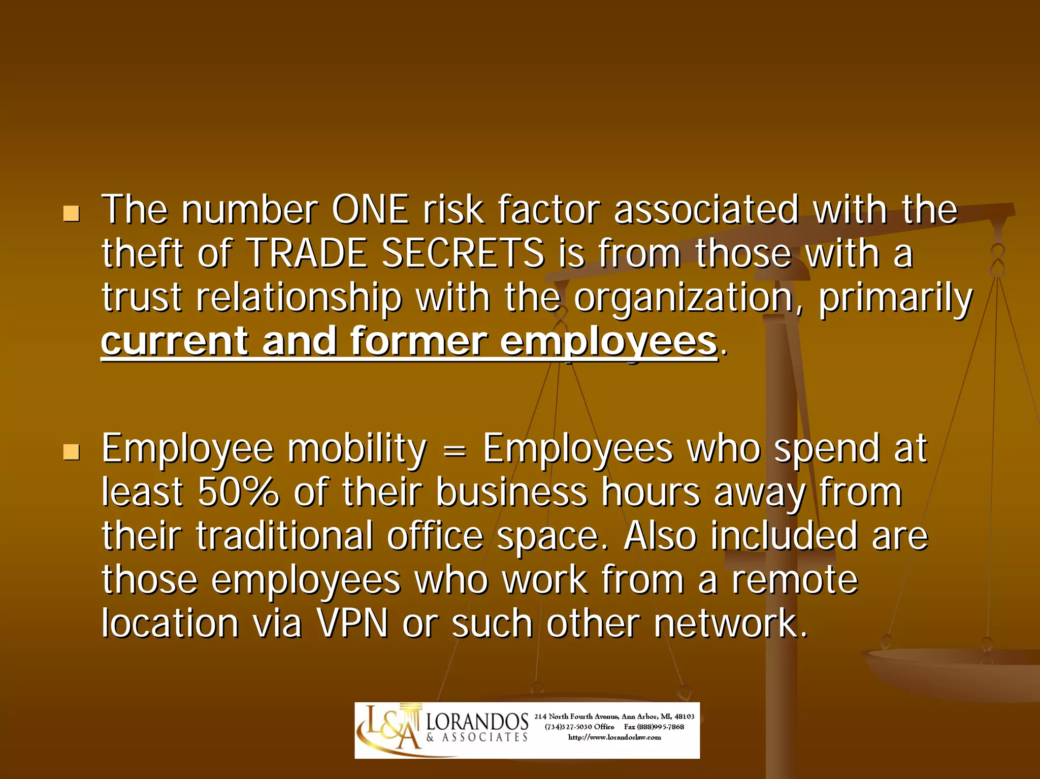 The number ONE risk factor associated with the
theft of TRADE SECRETS is from those with a
trust relationship with the organization, primarily
current and former employees.

Employee mobility = Employees who spend at
least 50% of their business hours away from
their traditional office space. Also included are
those employees who work from a remote
location via VPN or such other network.
 