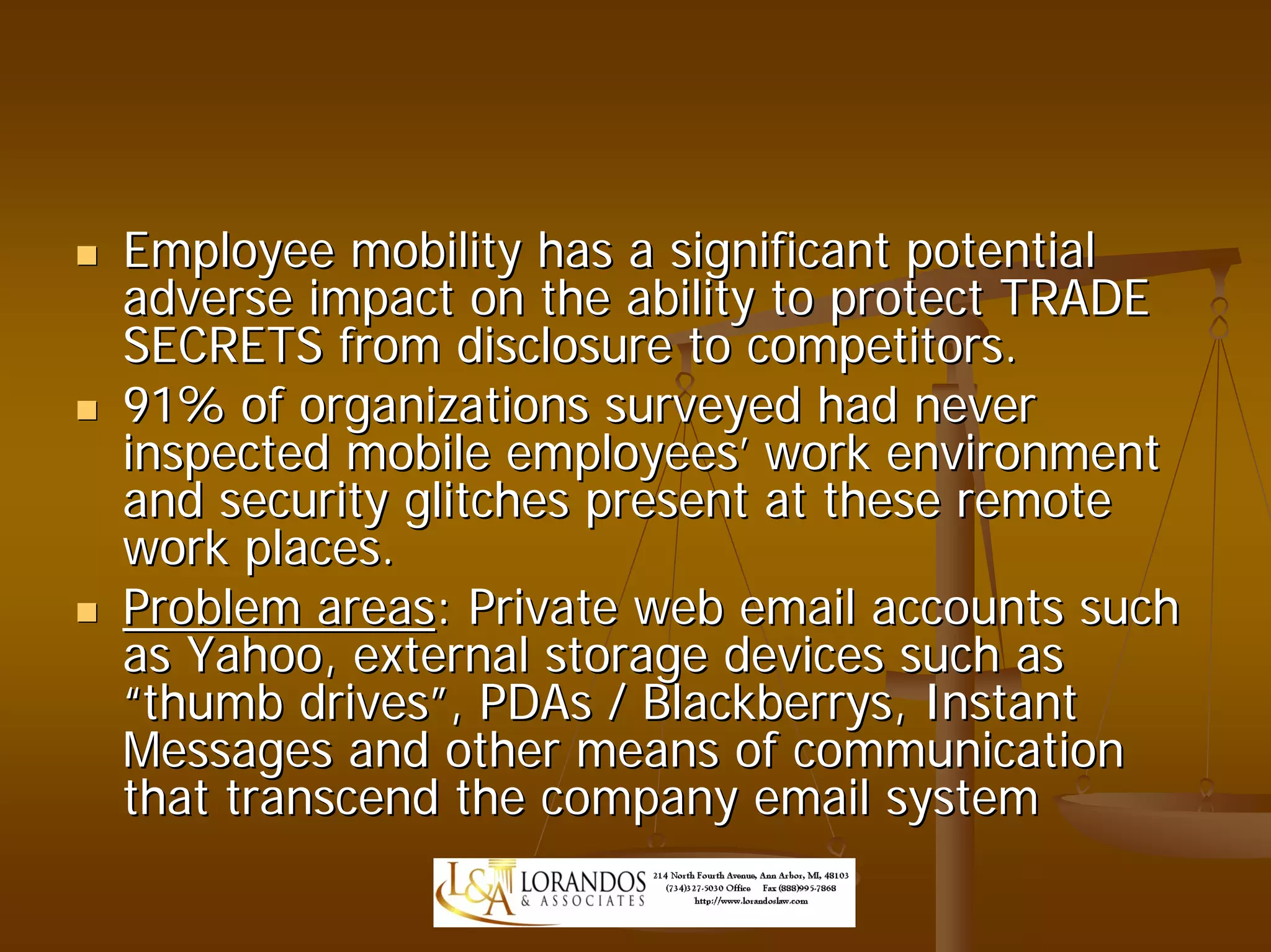 Employee mobility has a significant potential
adverse impact on the ability to protect TRADE
SECRETS from disclosure to competitors.
91% of organizations surveyed had never
inspected mobile employees’ work environment
and security glitches present at these remote
work places.
Problem areas: Private web email accounts such
as Yahoo, external storage devices such as
“thumb drives”, PDAs / Blackberrys, Instant
Messages and other means of communication
that transcend the company email system
 