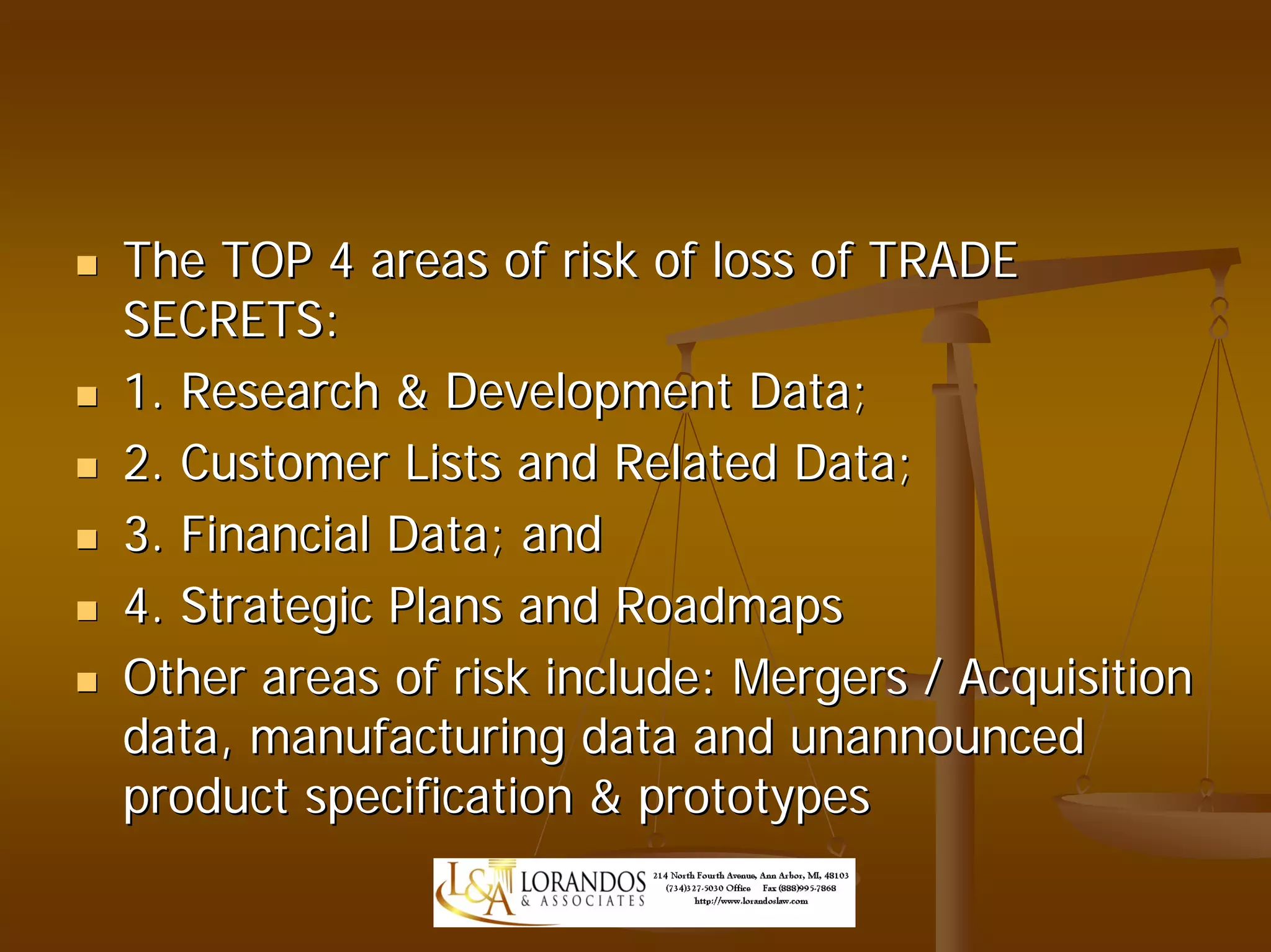 The TOP 4 areas of risk of loss of TRADE
SECRETS:
1. Research & Development Data;
2. Customer Lists and Related Data;
3. Financial Data; and
4. Strategic Plans and Roadmaps
Other areas of risk include: Mergers / Acquisition
data, manufacturing data and unannounced
product specification & prototypes
 