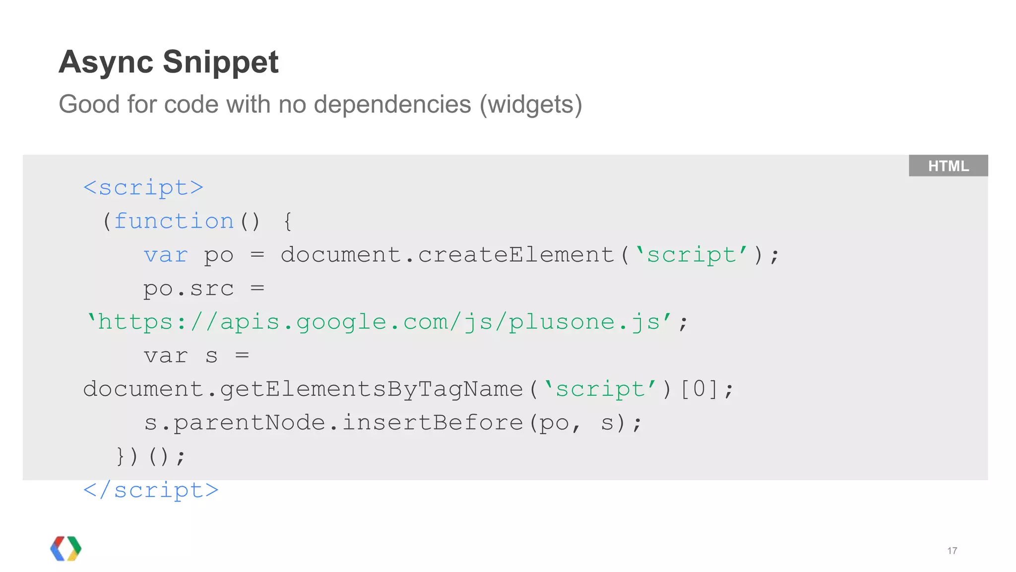 Async Snippet
Good for code with no dependencies (widgets)

                                                   HTML
  <script>
   (function() {
      var po = document.createElement(‘script’);
      po.src =
  ‘https://apis.google.com/js/plusone.js’;
      var s =
  document.getElementsByTagName(‘script’)[0];
      s.parentNode.insertBefore(po, s);
    })();
  </script>

                                                    17
 