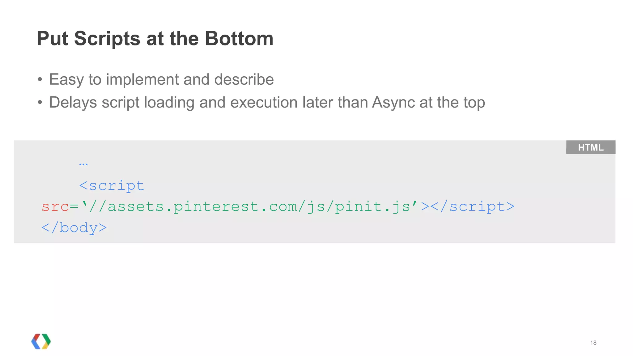 Put Scripts at the Bottom
• Easy to implement and describe
• Delays script loading and execution later than Async at the top

                                                                    HTML
      …
    <script
src=‘//assets.pinterest.com/js/pinit.js’></script>
</body>




                                                                     18
 