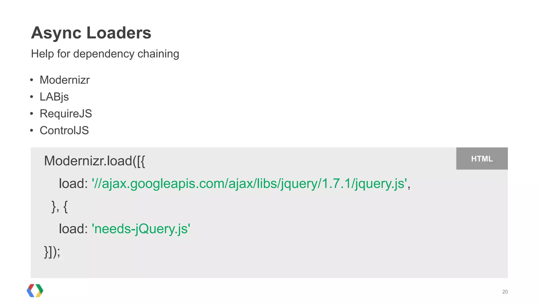 Async Loaders
Help for dependency chaining

•   Modernizr
•   LABjs
•   RequireJS
•   ControlJS

    Modernizr.load([{                                                    HTML


       load: '//ajax.googleapis.com/ajax/libs/jquery/1.7.1/jquery.js',
      }, {
       load: 'needs-jQuery.js'
    }]);

                                                                                20
 