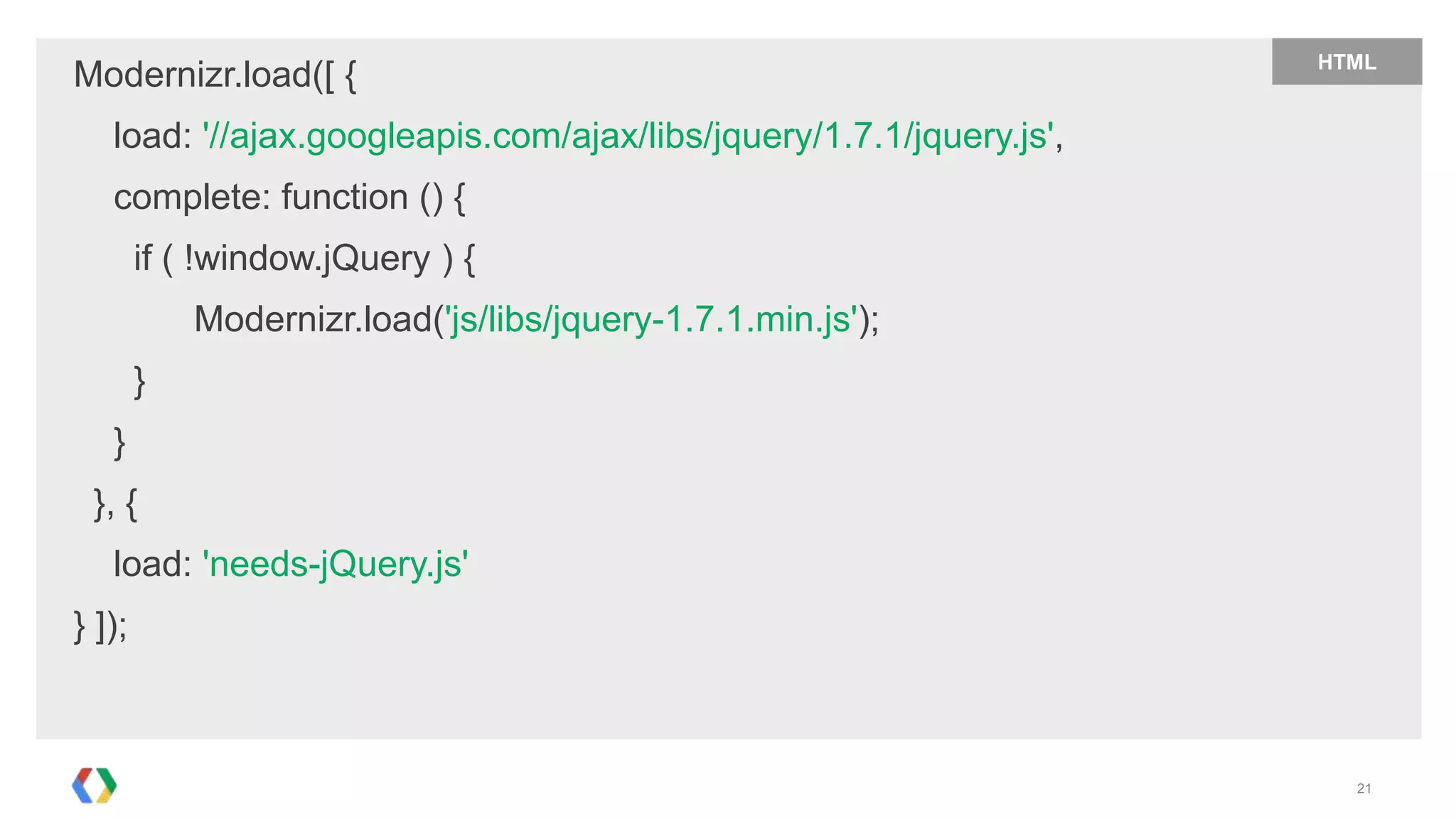 HTML
Modernizr.load([ {
   load: '//ajax.googleapis.com/ajax/libs/jquery/1.7.1/jquery.js',
   complete: function () {
        if ( !window.jQuery ) {
            Modernizr.load('js/libs/jquery-1.7.1.min.js');
        }
   }
 }, {
   load: 'needs-jQuery.js'
} ]);



                                                                       21
 