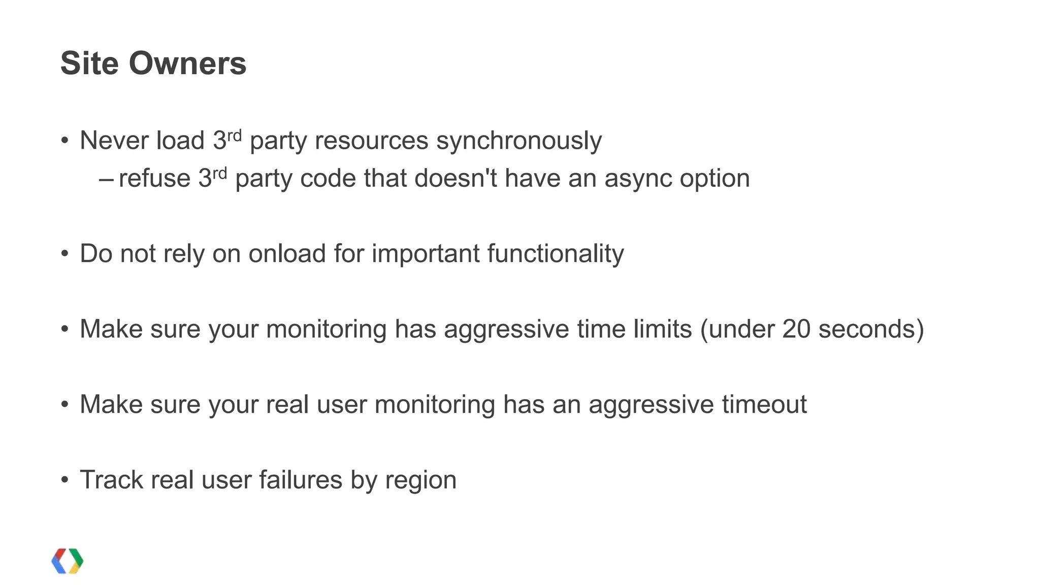 Site Owners

• Never load 3rd party resources synchronously
   – refuse 3rd party code that doesn't have an async option

• Do not rely on onload for important functionality

• Make sure your monitoring has aggressive time limits (under 20 seconds)

• Make sure your real user monitoring has an aggressive timeout

• Track real user failures by region
 