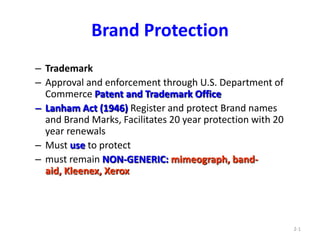 2-1 Brand Protection Trademark  Approval and enforcement through U.S. Department of Commerce Patent and Trademark Office  Lanham Act (1946) Register and protect Brand names and Brand Marks, Facilitates 20 year protection with 20 year renewals  Must use to protect  must remain NON-GENERIC: mimeograph, band-aid, Kleenex, Xerox 