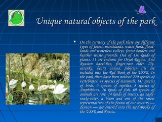 UUnniiqquuee nnaattuurraall oobbjjeeccttss ooff tthhee ppaarrkk 
 OOnn tthhee tteerrrriittoorryy ooff tthhee ppaarrkk tthheerree aarree ddiiffffeerreenntt 
ttyyppeess ooff ffoorreesstt,, mmaarrsshhllaannddss,, wwaatteerr fflloorraa,, fflloooodd-- 
llaannddss aanndd wwaatteerrlleessss vvaalllleeyyss,, ffoorreesstt bboorrddeerrss aanndd 
hheeaatthheerr wwaassttee ggrroouunnddss.. OOuutt ooff 113300 kkiinnddss ooff 
ppllaannttss,, 3311 aarree eennddeemmiicc ffoorr OOrryyooll RReeggiioonn.. AAnndd 
RRuussssiiaann hhaazzeell--hheenn,, ffiinnggeerr--rroooott eellddeerr,, lliillyy-- 
ssaarraannkkaa,, bbeeaarr''ss oonniioonnss,, SSiibbeerriiaann iirriiss aarree 
iinncclluuddeedd iinnttoo tthhee RReedd BBooookk ooff tthhee UUSSSSRR.. IInn 
tthhee ppaarrkk tthheerree hhaavvee bbeeeenn nnoottiicceedd 222200 ssppeecciieess ooff 
vveerrtteebbrraatteess:: 4444 ssppeecciieess ooff mmaammmmaallss,, 114477 ssppeecciieess 
ooff bbiirrddss,, 55 ssppeecciieess ooff rreeppttiilleess,, 88 ssppeecciieess ooff 
AAmmpphhiibbiiaannss,, 1166 kkiinnddss ooff ffiisshh.. 6699 ssppeecciieess ooff 
aanniimmaallss aarree rraarree.. 1144 kkiinnddss ooff iinnsseeccttss,, aann eeaaggllee-- 
ssnnaakkee--eeaatteerr,, aa bbiissoonn aanndd oonnee ooff tthhee rraarreesstt 
rreepprreesseennttaattiivveess ooff tthhee ffaauunnaa ooff oouurr ccoouunnttrryy —— 
ddeessmmaann —— aarree eenntteerreedd iinnttoo tthhee RReedd BBooookkss ooff 
tthhee UUSSSSRR aanndd RRuussssiiaa.. 
 