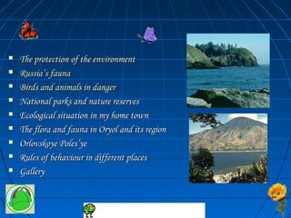  The protection ooff tthhee eennvviirroonnmmeenntt 
 RRuussssiiaa’’ss ffaauunnaa 
 BBiirrddss aanndd aanniimmaallss iinn ddaannggeerr 
 NNaattiioonnaall ppaarrkkss aanndd nnaattuurree rreesseerrvveess 
 EEccoollooggiiccaall ssiittuuaattiioonn iinn mmyy hhoommee ttoowwnn 
 TThhee fflloorraa aanndd ffaauunnaa iinn OOrryyooll aanndd iittss rreeggiioonn 
 OOrrlloovvsskkooyyee PPoolleess’’yyee 
 RRuulleess ooff bbeehhaavviioouurr iinn ddiiffffeerreenntt ppllaacceess 
 GGaalllleerryy 
 