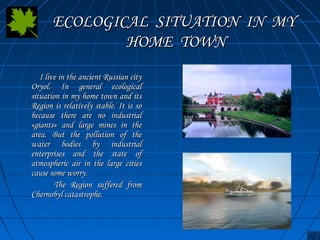 EECCOOLLOOGGIICCAALL SSIITTUUAATTIIOONN IINN MMYY 
HHOOMMEE TTOOWWNN 
II lliivvee iinn tthhee aanncciieenntt RRuussssiiaann cciittyy 
OOrryyooll.. IInn ggeenneerraall eeccoollooggiiccaall 
ssiittuuaattiioonn iinn mmyy hhoommee ttoowwnn aanndd iittss 
RReeggiioonn iiss rreellaattiivveellyy ssttaabbllee.. IItt iiss ssoo 
bbeeccaauussee tthheerree aarree nnoo iinndduussttrriiaall 
«ggiiaannttss» aanndd llaarrggee mmiinneess iinn tthhee 
aarreeaa.. BBuutt tthhee ppoolllluuttiioonn ooff tthhee 
wwaatteerr bbooddiieess bbyy iinndduussttrriiaall 
eenntteerrpprriisseess aanndd tthhee ssttaattee ooff 
aattmmoosspphheerriicc aaiirr iinn tthhee llaarrggee cciittiieess 
ccaauussee ssoommee wwoorrrryy.. 
TThhee RReeggiioonn ssuuffffeerreedd ffrroomm 
CChheerrnnoobbyyll ccaattaassttrroopphhee.. 
 