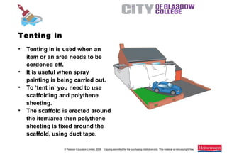 © Pearson Education Limited, 2008. Copying permitted for the purchasing institution only. This material is not copyright free.
Painting and Decorating NVQ and Technical Certificate Level 2, 2nd Edition
• Tenting in is used when an
item or an area needs to be
cordoned off.
• It is useful when spray
painting is being carried out.
• To ‘tent in’ you need to use
scaffolding and polythene
sheeting.
• The scaffold is erected around
the item/area then polythene
sheeting is fixed around the
scaffold, using duct tape.
Tenting in
 