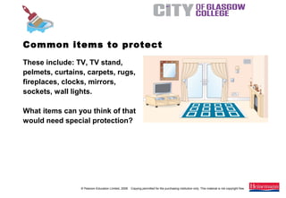 © Pearson Education Limited, 2008. Copying permitted for the purchasing institution only. This material is not copyright free.
Painting and Decorating NVQ and Technical Certificate Level 2, 2nd Edition
These include: TV, TV stand,
pelmets, curtains, carpets, rugs,
fireplaces, clocks, mirrors,
sockets, wall lights.
What items can you think of that
would need special protection?
Common items to protect
 