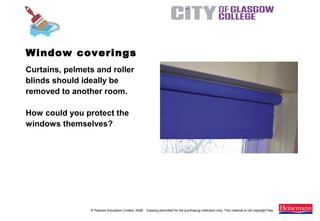 © Pearson Education Limited, 2008. Copying permitted for the purchasing institution only. This material is not copyright free.
Painting and Decorating NVQ and Technical Certificate Level 2, 2nd Edition
Window coverings
Curtains, pelmets and roller
blinds should ideally be
removed to another room.
How could you protect the
windows themselves?
 