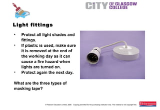 © Pearson Education Limited, 2008. Copying permitted for the purchasing institution only. This material is not copyright free.
Painting and Decorating NVQ and Technical Certificate Level 2, 2nd Edition
• Protect all light shades and
fittings.
• If plastic is used, make sure
it is removed at the end of
the working day as it can
cause a fire hazard when
lights are turned on.
• Protect again the next day.
What are the three types of
masking tape?
Light fittings
 