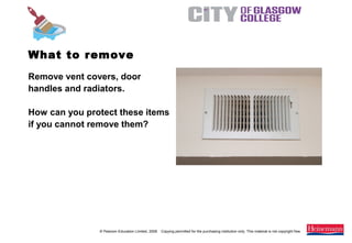 © Pearson Education Limited, 2008. Copying permitted for the purchasing institution only. This material is not copyright free.
Painting and Decorating NVQ and Technical Certificate Level 2, 2nd Edition
Remove vent covers, door
handles and radiators.
How can you protect these items
if you cannot remove them?
What to remove
 
