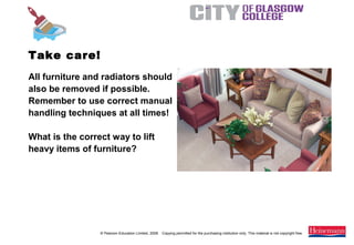 © Pearson Education Limited, 2008. Copying permitted for the purchasing institution only. This material is not copyright free.
Painting and Decorating NVQ and Technical Certificate Level 2, 2nd Edition
All furniture and radiators should
also be removed if possible.
Remember to use correct manual
handling techniques at all times!
What is the correct way to lift
heavy items of furniture?
Take care!
 