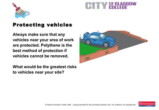© Pearson Education Limited, 2008. Copying permitted for the purchasing institution only. This material is not copyright free.
Painting and Decorating NVQ and Technical Certificate Level 2, 2nd Edition
Always make sure that any
vehicles near your area of work
are protected. Polythene is the
best method of protection if
vehicles cannot be removed.
What would be the greatest risks
to vehicles near your site?
Protecting vehicles
 