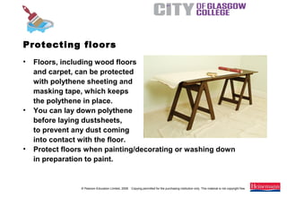 © Pearson Education Limited, 2008. Copying permitted for the purchasing institution only. This material is not copyright free.
Painting and Decorating NVQ and Technical Certificate Level 2, 2nd Edition
• Floors, including wood floors
and carpet, can be protected
with polythene sheeting and
masking tape, which keeps
the polythene in place.
• You can lay down polythene
before laying dustsheets,
to prevent any dust coming
into contact with the floor.
• Protect floors when painting/decorating or washing down
in preparation to paint.
Protecting floors
 