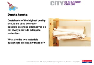© Pearson Education Limited, 2008. Copying permitted for the purchasing institution only. This material is not copyright free.
Painting and Decorating NVQ and Technical Certificate Level 2, 2nd Edition
Dustsheets of the highest quality
should be used wherever
possible as cheap alternatives do
not always provide adequate
protection.
What are the two materials
dustsheets are usually made of?
Dustsheets
 