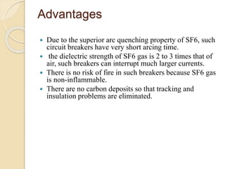 Advantages
 Due to the superior arc quenching property of SF6, such
circuit breakers have very short arcing time.
 the dielectric strength of SF6 gas is 2 to 3 times that of
air, such breakers can interrupt much larger currents.
 There is no risk of fire in such breakers because SF6 gas
is non-inflammable.
 There are no carbon deposits so that tracking and
insulation problems are eliminated.
 
