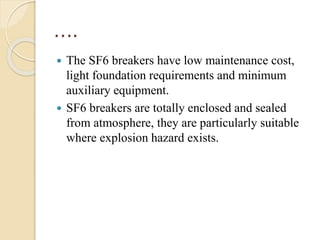….
 The SF6 breakers have low maintenance cost,
light foundation requirements and minimum
auxiliary equipment.
 SF6 breakers are totally enclosed and sealed
from atmosphere, they are particularly suitable
where explosion hazard exists.
 