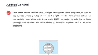 Access Control
Role-Based Access Control, RBAC, assigns privileges to users, programs, or roles as
appropriate, where "privileges" refer to the right to call certain system calls, or to
use certain parameters with those calls. RBAC supports the principle of least
privilege, and reduces the susceptibility to abuse as opposed to SUID or SGID
programs
 