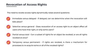 Revocation of Access Rights
Immediate versus delayed - If delayed, can we determine when the revocation will
take place?
Selective versus general - Does revocation of an access right to an object affect all
users who have that right, or only some users?
Partial versus total - Can a subset of rights for an object be revoked, or are all rights
revoked at once?
The need to revoke access rights dynamically raises several questions:
Temporary versus permanent - If rights are revoked, is there a mechanism for
processes to re-acquire some or all of the revoked rights?
 
