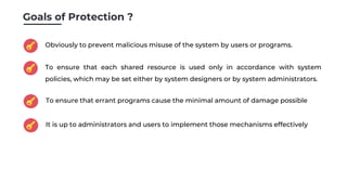 Goals of Protection ?
Obviously to prevent malicious misuse of the system by users or programs.
To ensure that each shared resource is used only in accordance with system
policies, which may be set either by system designers or by system administrators.
To ensure that errant programs cause the minimal amount of damage possible
It is up to administrators and users to implement those mechanisms effectively
 