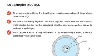 An Example: MULTICS
Rings are numbered from 0 to 7, with outer rings having a subset of the privileges
of the inner rings.
Each file is a memory segment, and each segment description includes an entry
that indicates the ring number associated with that segment, as well as read, write,
and execute privileges.
Each process runs in a ring, according to the current-ring-number, a counter
associated with each process.
 