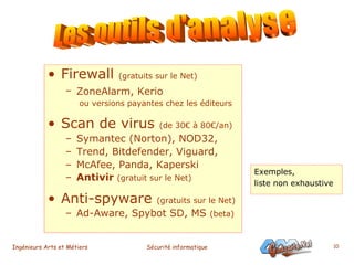 Firewall  (gratuits sur le Net) ZoneAlarm, Kerio     ou versions payantes chez les éditeurs Scan de virus  (de 30€ à 80€/an) Symantec (Norton), NOD32, Trend, Bitdefender, Viguard, McAfee, Panda, Kaperski Antivir  (gratuit sur le Net) Anti-spyware  (gratuits sur le Net) Ad-Aware, Spybot SD, MS  (beta) Les outils d'analyse Exemples,  liste non exhaustive 