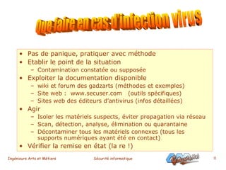 Pas de panique, pratiquer avec méthode Etablir le point de la situation Contamination constatée ou supposée Exploiter la documentation disponible wiki et forum des gadzarts (méthodes et exemples) Site web :  www.secuser.com  (outils spécifiques) Sites web des éditeurs d’antivirus (infos détaillées) Agir Isoler les matériels suspects, éviter propagation via réseau Scan, détection, analyse, élimination ou quarantaine Décontaminer tous les matériels connexes (tous les supports numériques ayant été en contact) Vérifier la remise en état (la re !)  Que faire en cas d'infection virus 