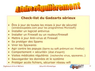 Check-list du Gadzarts sérieux Être à jour de toutes les mises à jour de sécurité  (windowsupdate.com pour les programmes Microsoft) Installer un logiciel antivirus Installer un Firewall ou un routeur/firewall Mettre à jour Anti-virus et Firewall Se protéger des Spams Virer les Spywares Agir contre les popups  (barre ou soft prémuni ex: Firefox)   Comportement « sécurité»  (état d’esprit) Visites médicales régulières  (recherche virus, spywares…) Sauvegarder les données et le système Protéger accès fichiers, sécuriser réseau wifi A faire régulièrement 