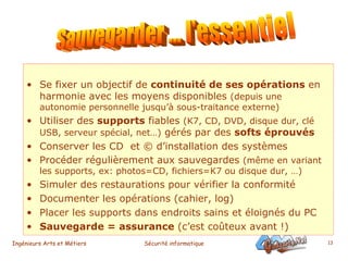 Se fixer un objectif de  continuité de ses opérations  en harmonie avec les moyens disponibles  (depuis une autonomie personnelle jusqu’à sous-traitance externe) Utiliser des  supports  fiables  (K7, CD, DVD, disque dur, clé USB, serveur spécial, net…)  gérés par des  softs éprouvés Conserver les CD  et © d’installation des systèmes Procéder régulièrement aux sauvegardes  (même en variant les supports, ex: photos=CD, fichiers=K7 ou disque dur, …) Simuler des restaurations pour vérifier la conformité Documenter les opérations (cahier, log) Placer les supports dans endroits sains et éloignés du PC  Sauvegarde = assurance  (c’est coûteux avant !) Sauvegarder ... l'essentiel 