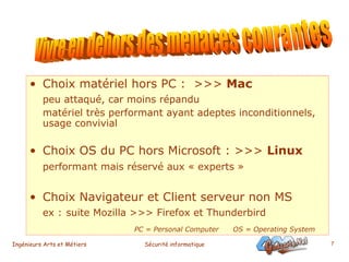 Choix matériel hors PC :  >>>  Mac   peu attaqué, car moins répandu matériel très performant ayant adeptes inconditionnels, usage convivial   Choix OS du PC hors Microsoft : >>>  Linux   performant mais réservé aux « experts »   Choix Navigateur et Client serveur non MS ex :   suite Mozilla >>> Firefox et Thunderbird PC = Personal Computer  OS = Operating System Vivre en dehors des menaces courantes 